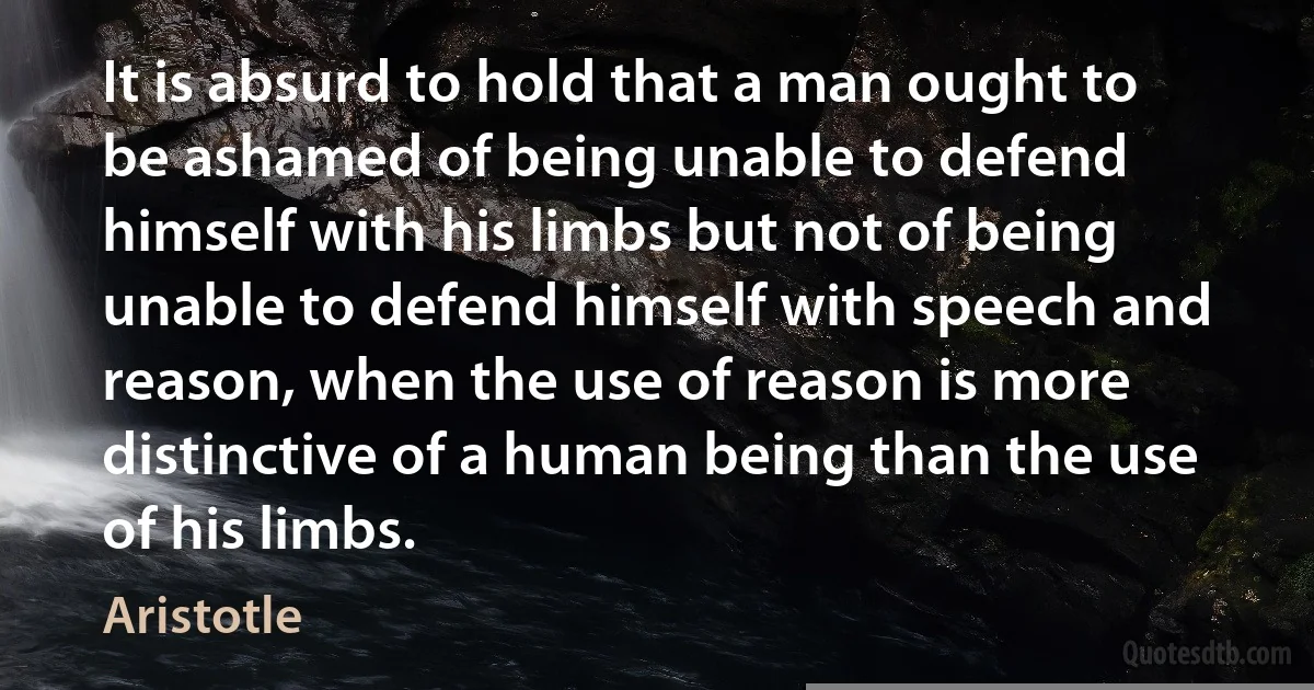 It is absurd to hold that a man ought to be ashamed of being unable to defend himself with his limbs but not of being unable to defend himself with speech and reason, when the use of reason is more distinctive of a human being than the use of his limbs. (Aristotle)