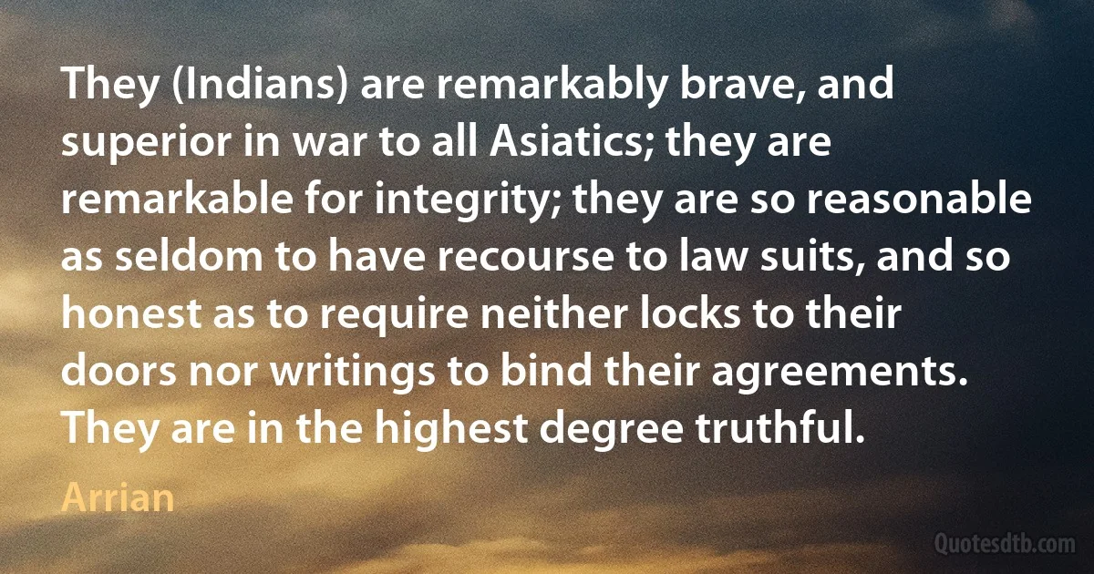 They (Indians) are remarkably brave, and superior in war to all Asiatics; they are remarkable for integrity; they are so reasonable as seldom to have recourse to law suits, and so honest as to require neither locks to their doors nor writings to bind their agreements. They are in the highest degree truthful. (Arrian)