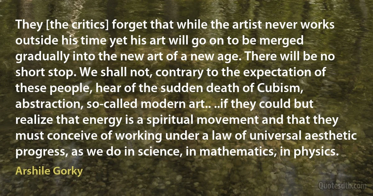 They [the critics] forget that while the artist never works outside his time yet his art will go on to be merged gradually into the new art of a new age. There will be no short stop. We shall not, contrary to the expectation of these people, hear of the sudden death of Cubism, abstraction, so-called modern art.. ..if they could but realize that energy is a spiritual movement and that they must conceive of working under a law of universal aesthetic progress, as we do in science, in mathematics, in physics. (Arshile Gorky)