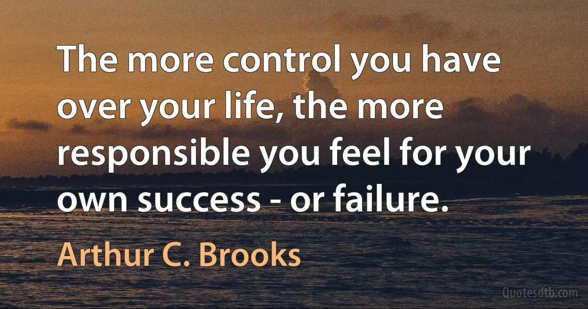 The more control you have over your life, the more responsible you feel for your own success - or failure. (Arthur C. Brooks)