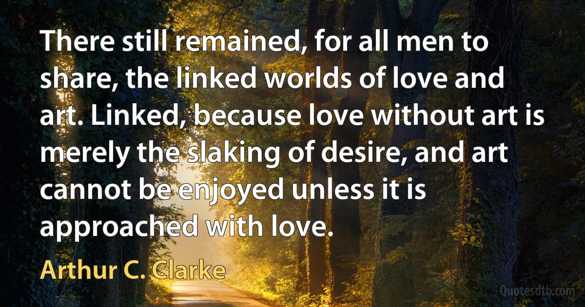 There still remained, for all men to share, the linked worlds of love and art. Linked, because love without art is merely the slaking of desire, and art cannot be enjoyed unless it is approached with love. (Arthur C. Clarke)