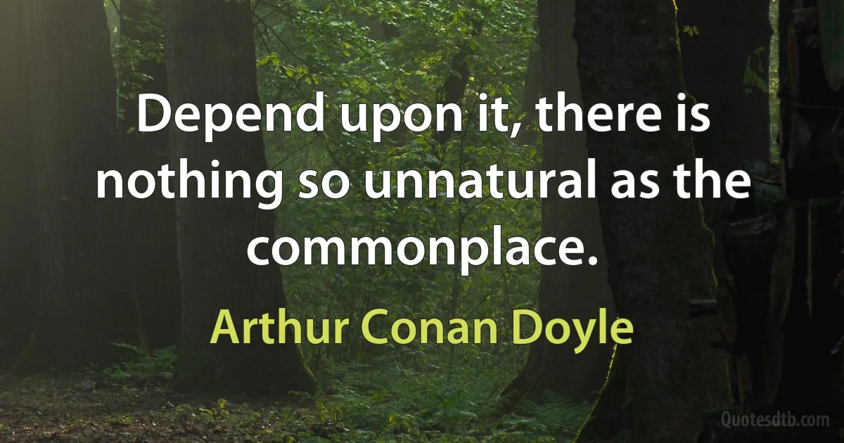 Depend upon it, there is nothing so unnatural as the commonplace. (Arthur Conan Doyle)