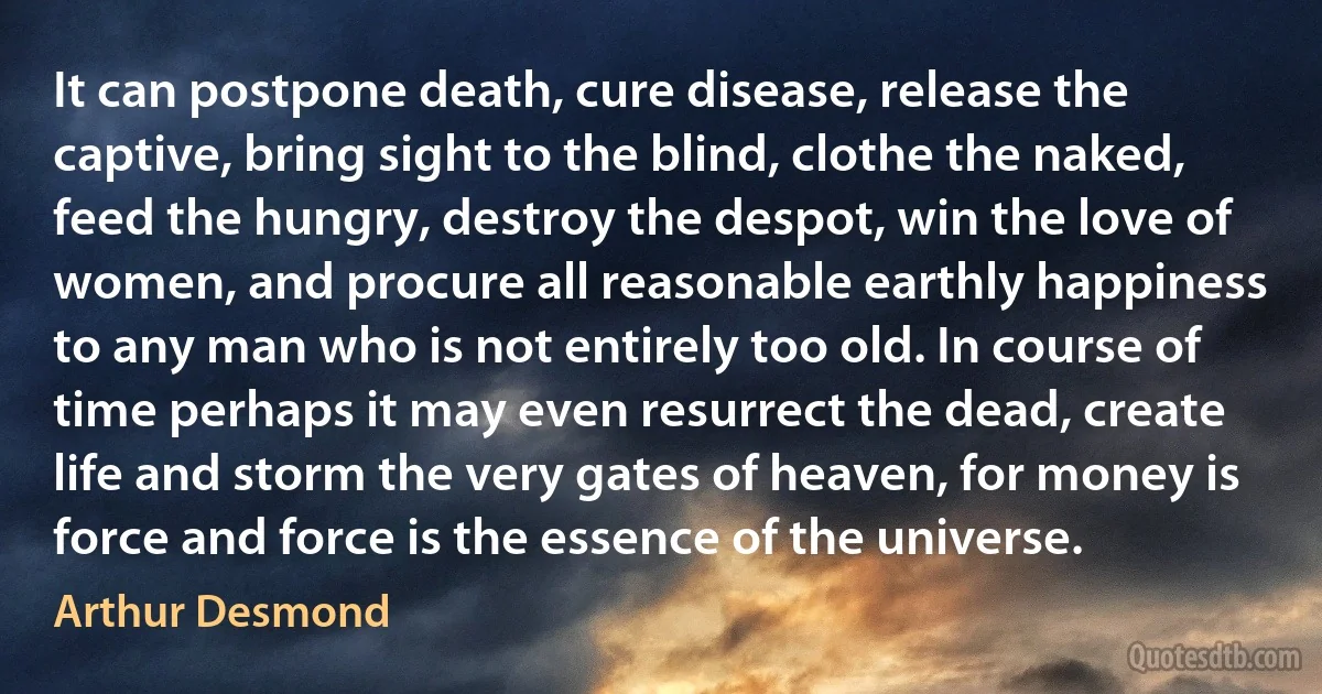 It can postpone death, cure disease, release the captive, bring sight to the blind, clothe the naked, feed the hungry, destroy the despot, win the love of women, and procure all reasonable earthly happiness to any man who is not entirely too old. In course of time perhaps it may even resurrect the dead, create life and storm the very gates of heaven, for money is force and force is the essence of the universe. (Arthur Desmond)