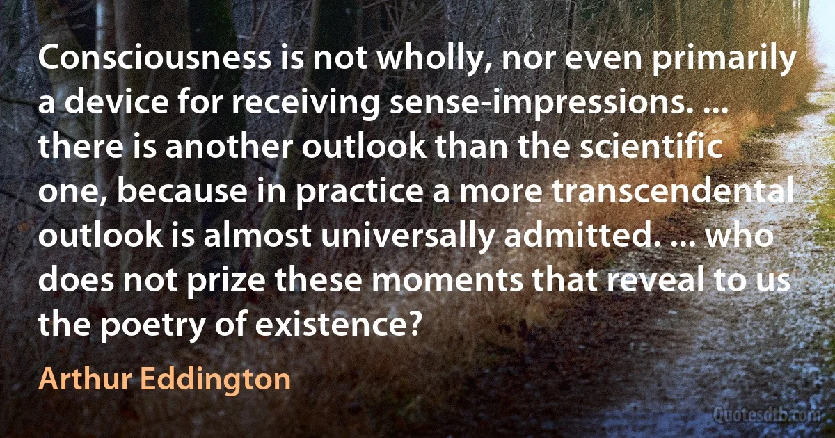 Consciousness is not wholly, nor even primarily a device for receiving sense-impressions. ... there is another outlook than the scientific one, because in practice a more transcendental outlook is almost universally admitted. ... who does not prize these moments that reveal to us the poetry of existence? (Arthur Eddington)