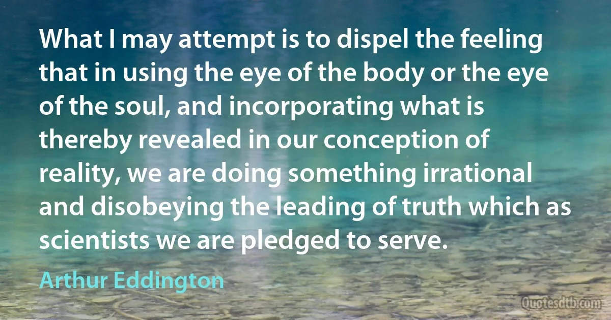 What I may attempt is to dispel the feeling that in using the eye of the body or the eye of the soul, and incorporating what is thereby revealed in our conception of reality, we are doing something irrational and disobeying the leading of truth which as scientists we are pledged to serve. (Arthur Eddington)