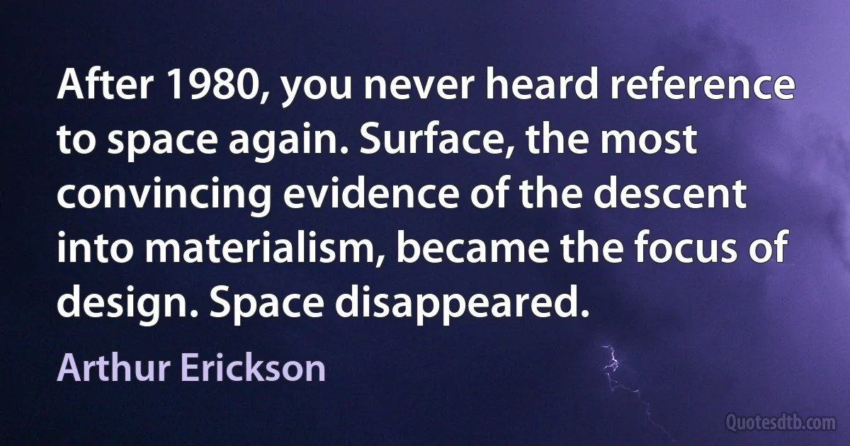 After 1980, you never heard reference to space again. Surface, the most convincing evidence of the descent into materialism, became the focus of design. Space disappeared. (Arthur Erickson)