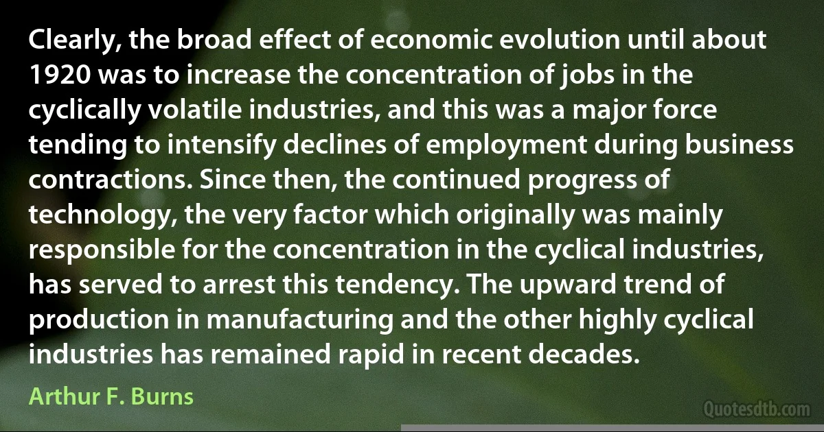 Clearly, the broad effect of economic evolution until about 1920 was to increase the concentration of jobs in the cyclically volatile industries, and this was a major force tending to intensify declines of employment during business contractions. Since then, the continued progress of technology, the very factor which originally was mainly responsible for the concentration in the cyclical industries, has served to arrest this tendency. The upward trend of production in manufacturing and the other highly cyclical industries has remained rapid in recent decades. (Arthur F. Burns)