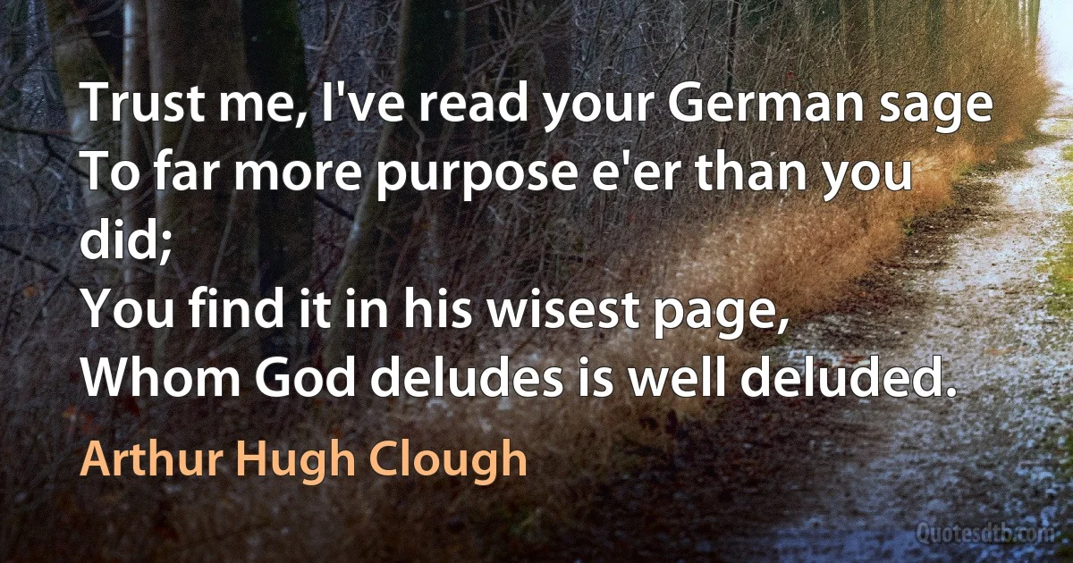 Trust me, I've read your German sage
To far more purpose e'er than you did;
You find it in his wisest page,
Whom God deludes is well deluded. (Arthur Hugh Clough)