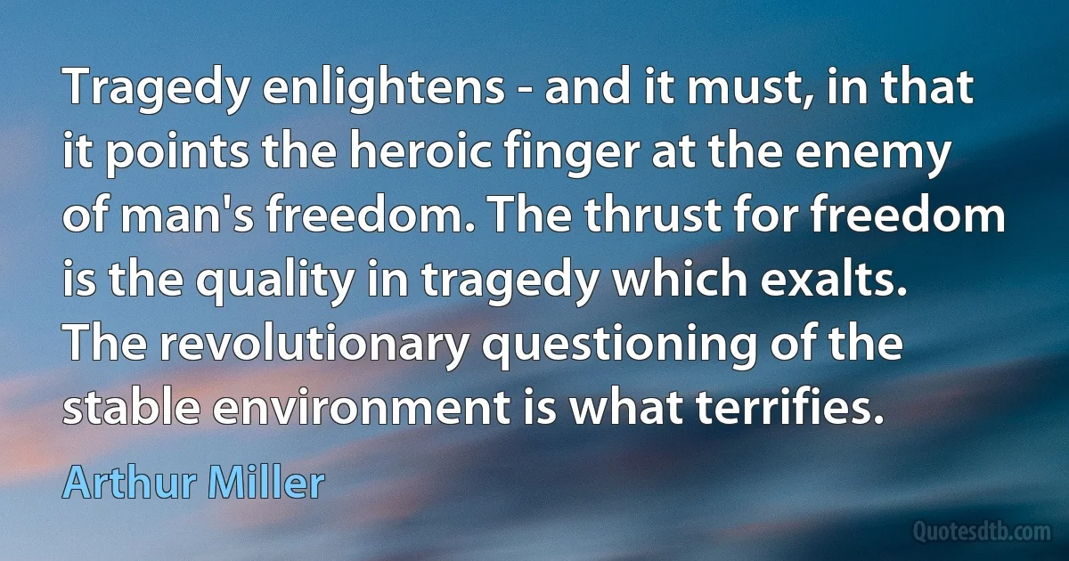 Tragedy enlightens - and it must, in that it points the heroic finger at the enemy of man's freedom. The thrust for freedom is the quality in tragedy which exalts. The revolutionary questioning of the stable environment is what terrifies. (Arthur Miller)