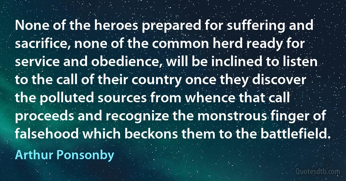 None of the heroes prepared for suffering and sacrifice, none of the common herd ready for service and obedience, will be inclined to listen to the call of their country once they discover the polluted sources from whence that call proceeds and recognize the monstrous finger of falsehood which beckons them to the battlefield. (Arthur Ponsonby)