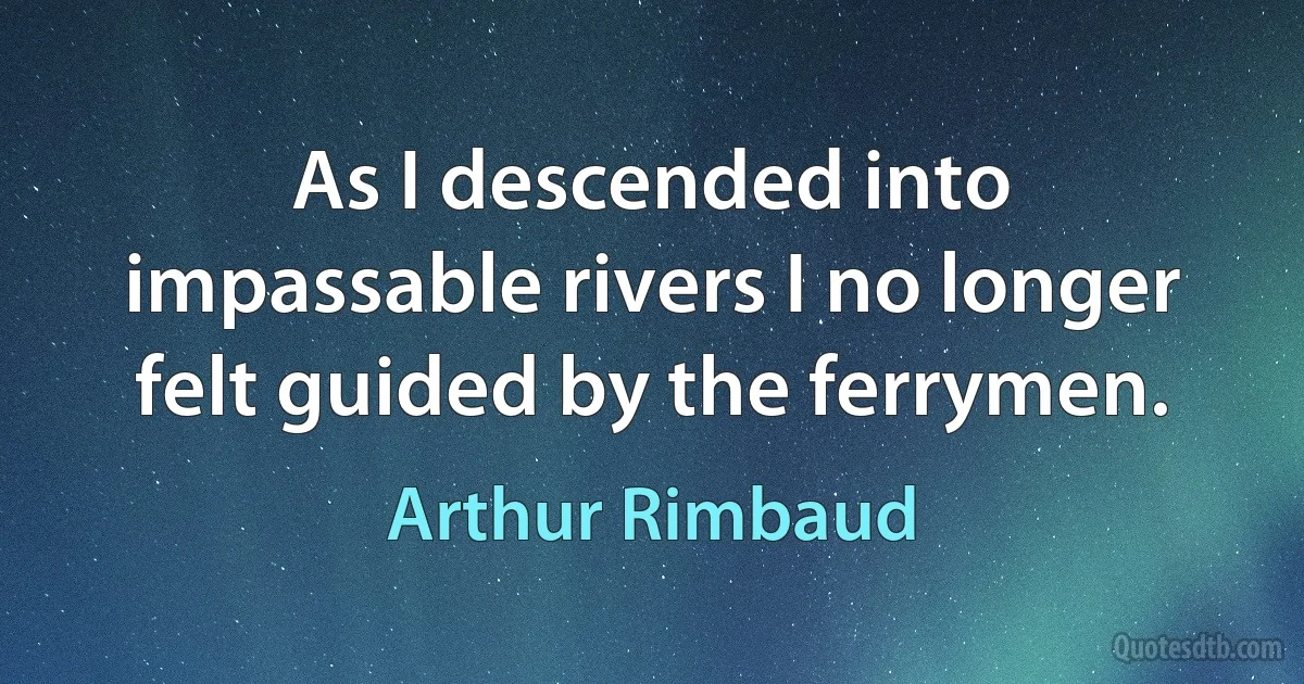 As I descended into impassable rivers I no longer felt guided by the ferrymen. (Arthur Rimbaud)