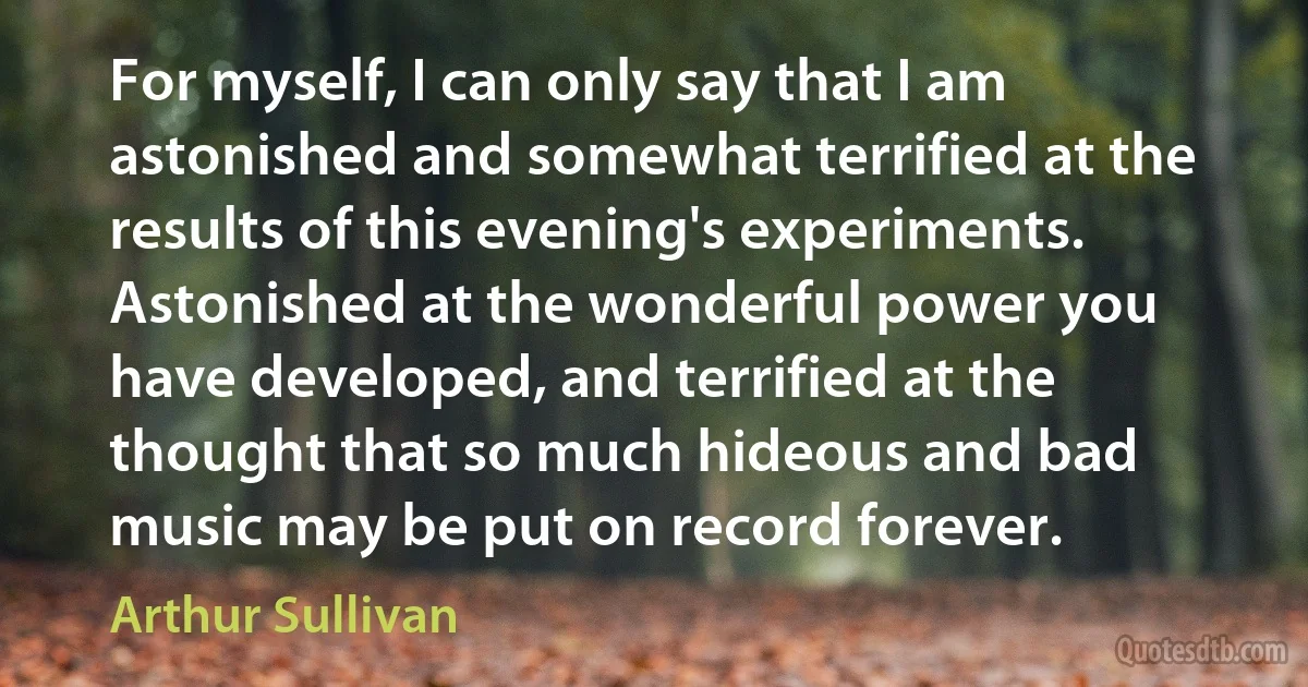 For myself, I can only say that I am astonished and somewhat terrified at the results of this evening's experiments. Astonished at the wonderful power you have developed, and terrified at the thought that so much hideous and bad music may be put on record forever. (Arthur Sullivan)