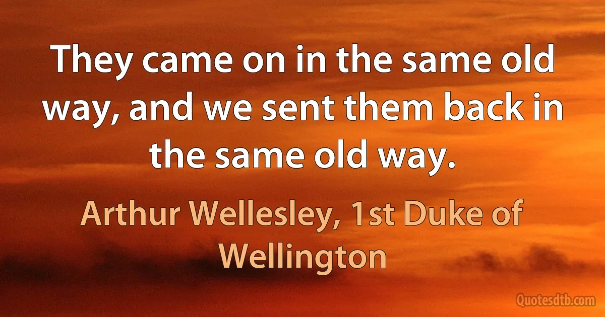 They came on in the same old way, and we sent them back in the same old way. (Arthur Wellesley, 1st Duke of Wellington)