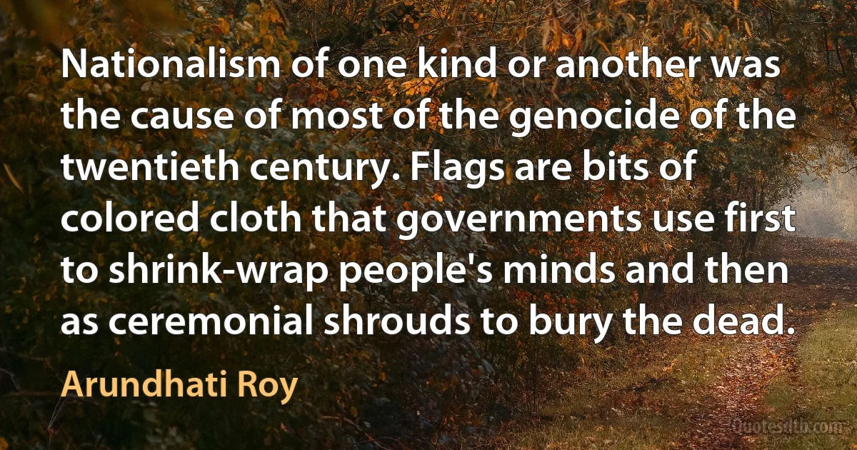 Nationalism of one kind or another was the cause of most of the genocide of the twentieth century. Flags are bits of colored cloth that governments use first to shrink-wrap people's minds and then as ceremonial shrouds to bury the dead. (Arundhati Roy)