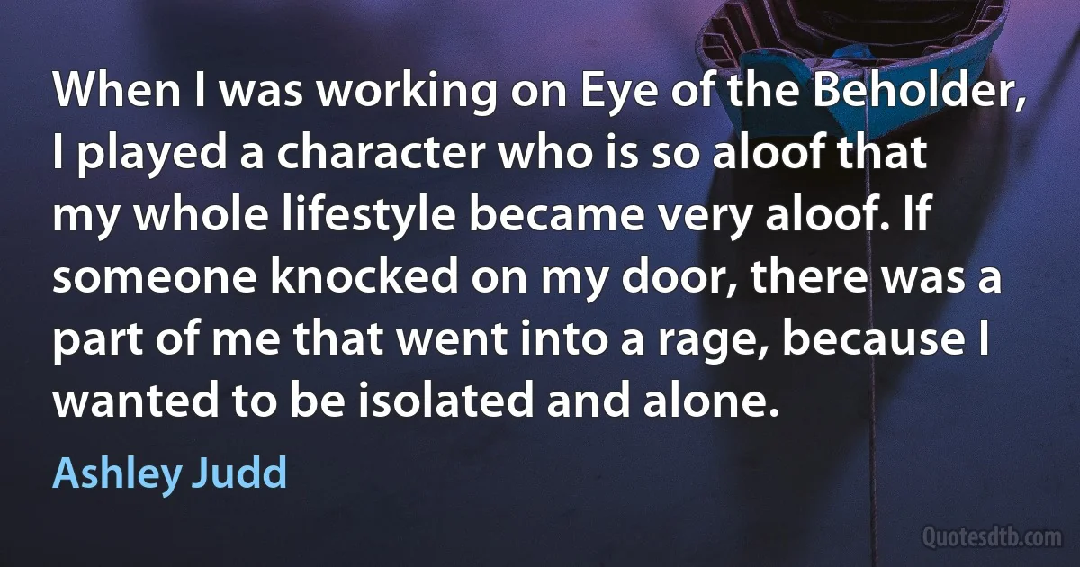 When I was working on Eye of the Beholder, I played a character who is so aloof that my whole lifestyle became very aloof. If someone knocked on my door, there was a part of me that went into a rage, because I wanted to be isolated and alone. (Ashley Judd)