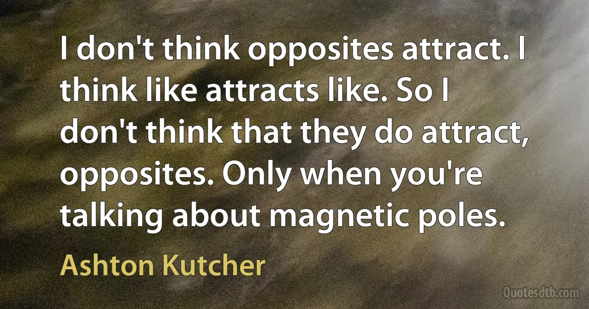 I don't think opposites attract. I think like attracts like. So I don't think that they do attract, opposites. Only when you're talking about magnetic poles. (Ashton Kutcher)