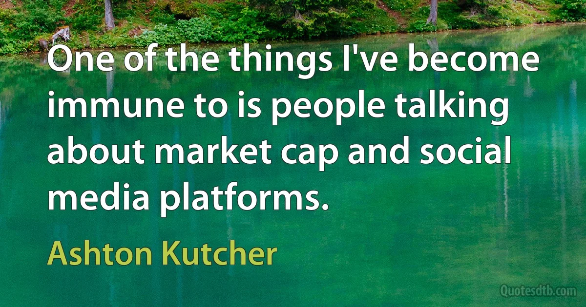 One of the things I've become immune to is people talking about market cap and social media platforms. (Ashton Kutcher)