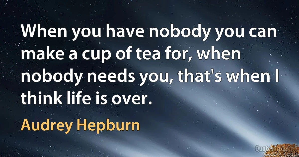 When you have nobody you can make a cup of tea for, when nobody needs you, that's when I think life is over. (Audrey Hepburn)