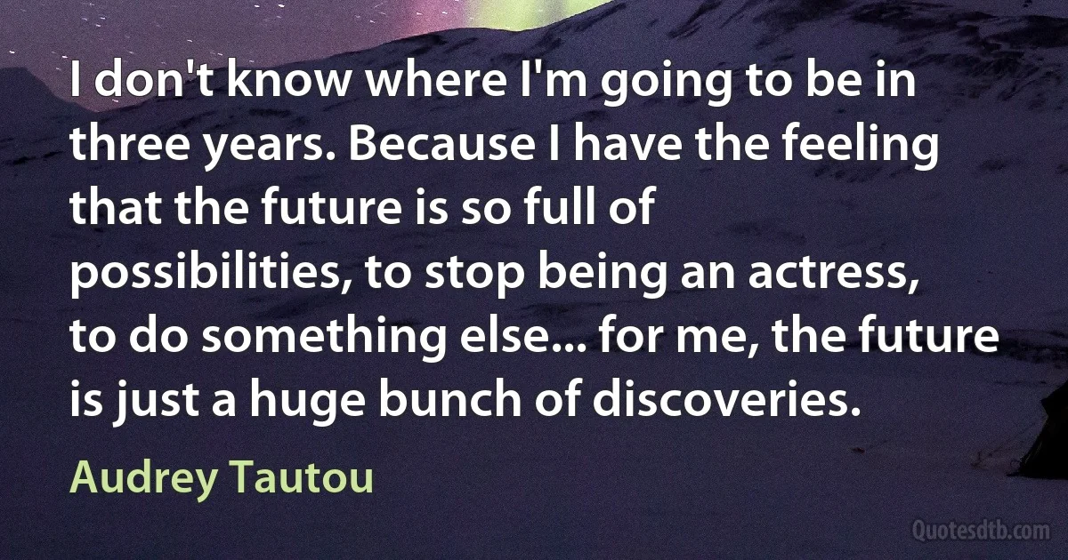 I don't know where I'm going to be in three years. Because I have the feeling that the future is so full of possibilities, to stop being an actress, to do something else... for me, the future is just a huge bunch of discoveries. (Audrey Tautou)