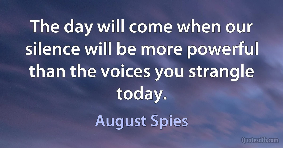 The day will come when our silence will be more powerful than the voices you strangle today. (August Spies)