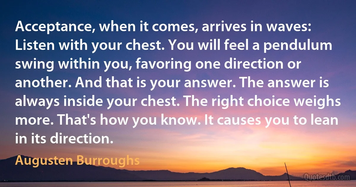 Acceptance, when it comes, arrives in waves: Listen with your chest. You will feel a pendulum swing within you, favoring one direction or another. And that is your answer. The answer is always inside your chest. The right choice weighs more. That's how you know. It causes you to lean in its direction. (Augusten Burroughs)