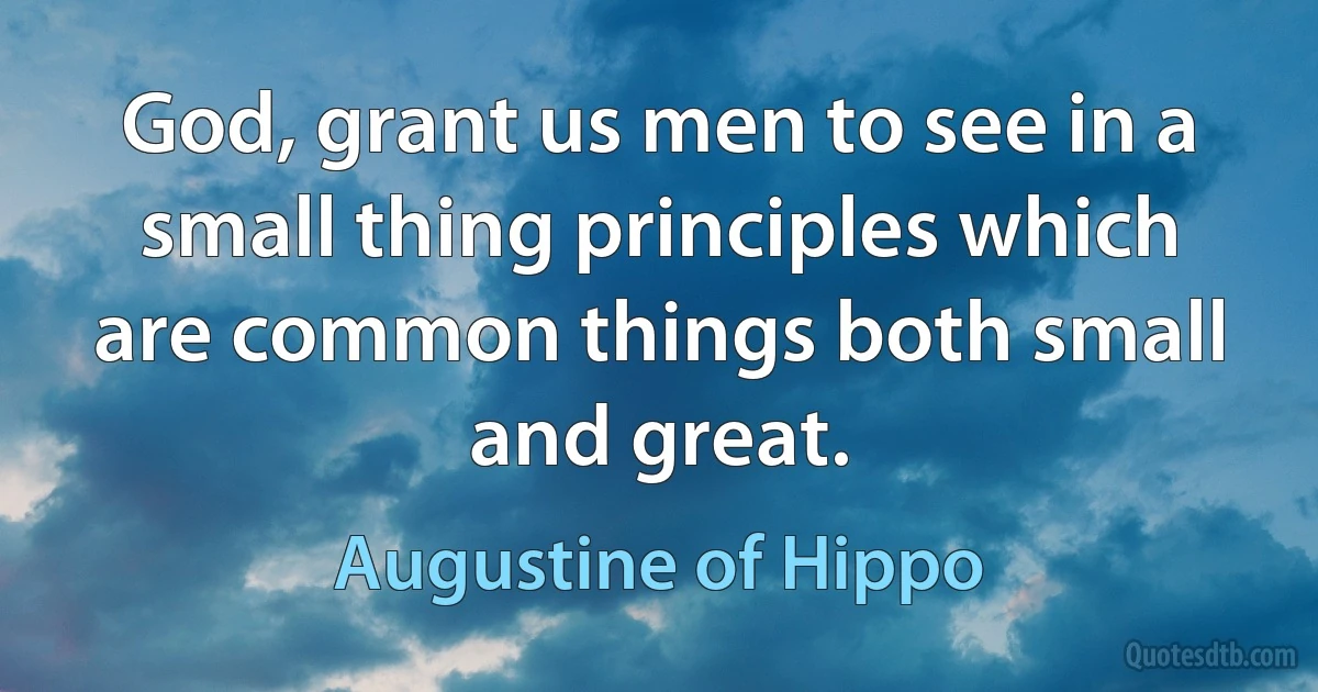 God, grant us men to see in a small thing principles which are common things both small and great. (Augustine of Hippo)