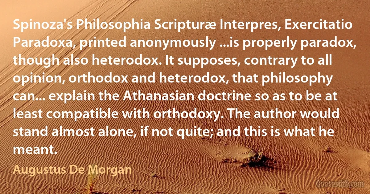 Spinoza's Philosophia Scripturæ Interpres, Exercitatio Paradoxa, printed anonymously ...is properly paradox, though also heterodox. It supposes, contrary to all opinion, orthodox and heterodox, that philosophy can... explain the Athanasian doctrine so as to be at least compatible with orthodoxy. The author would stand almost alone, if not quite; and this is what he meant. (Augustus De Morgan)