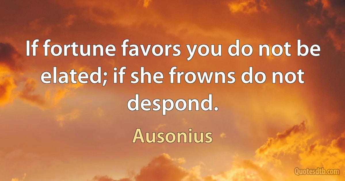 If fortune favors you do not be elated; if she frowns do not despond. (Ausonius)