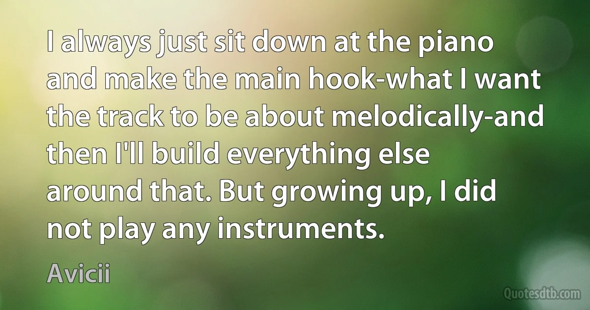 I always just sit down at the piano and make the main hook-what I want the track to be about melodically-and then I'll build everything else around that. But growing up, I did not play any instruments. (Avicii)