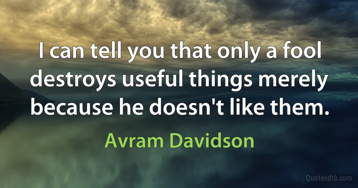 I can tell you that only a fool destroys useful things merely because he doesn't like them. (Avram Davidson)