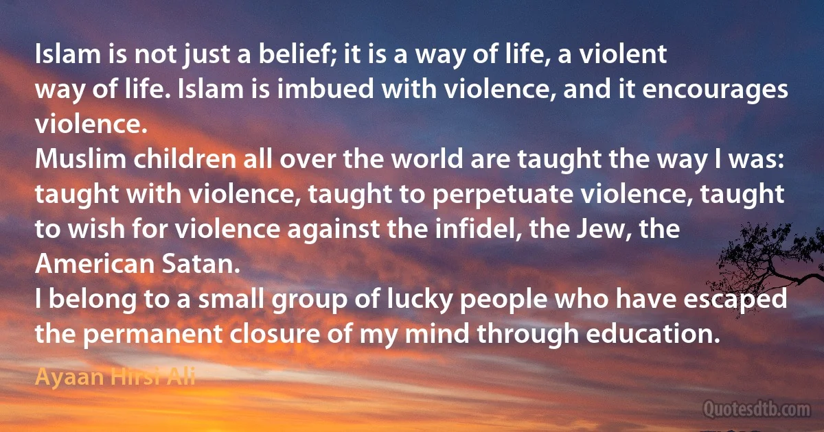 Islam is not just a belief; it is a way of life, a violent way of life. Islam is imbued with violence, and it encourages violence.
Muslim children all over the world are taught the way I was: taught with violence, taught to perpetuate violence, taught to wish for violence against the infidel, the Jew, the American Satan.
I belong to a small group of lucky people who have escaped the permanent closure of my mind through education. (Ayaan Hirsi Ali)