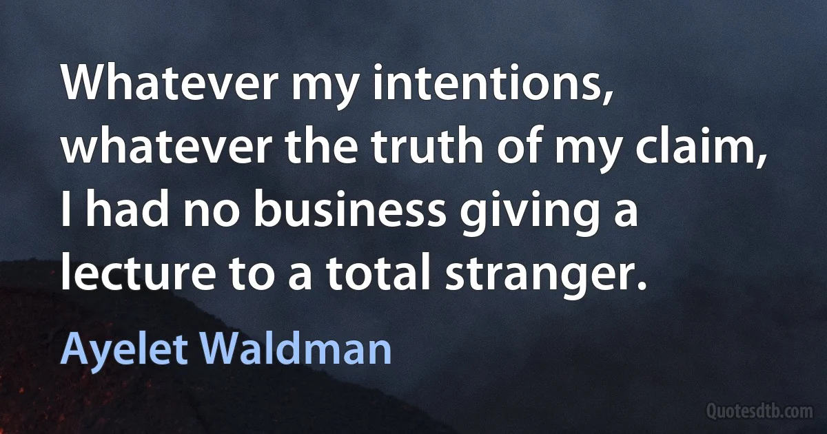 Whatever my intentions, whatever the truth of my claim, I had no business giving a lecture to a total stranger. (Ayelet Waldman)