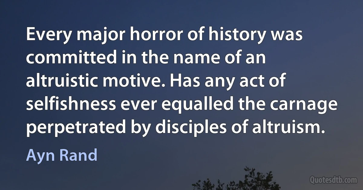 Every major horror of history was committed in the name of an altruistic motive. Has any act of selfishness ever equalled the carnage perpetrated by disciples of altruism. (Ayn Rand)