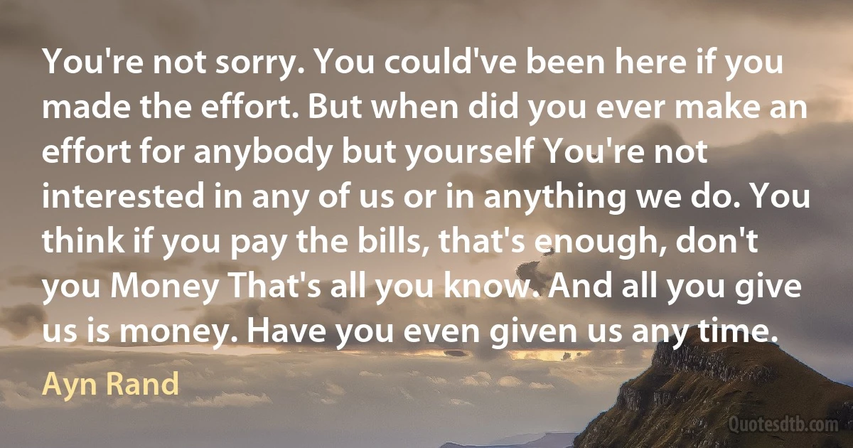 You're not sorry. You could've been here if you made the effort. But when did you ever make an effort for anybody but yourself You're not interested in any of us or in anything we do. You think if you pay the bills, that's enough, don't you Money That's all you know. And all you give us is money. Have you even given us any time. (Ayn Rand)