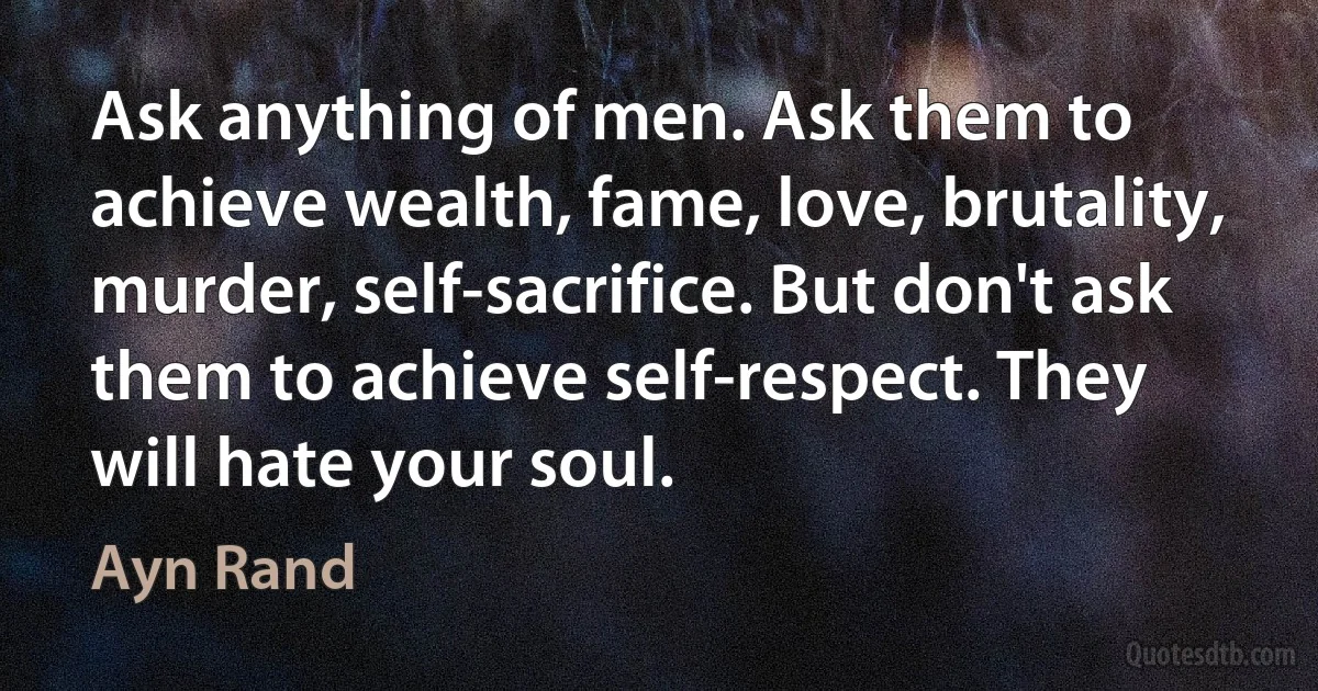 Ask anything of men. Ask them to achieve wealth, fame, love, brutality, murder, self-sacrifice. But don't ask them to achieve self-respect. They will hate your soul. (Ayn Rand)