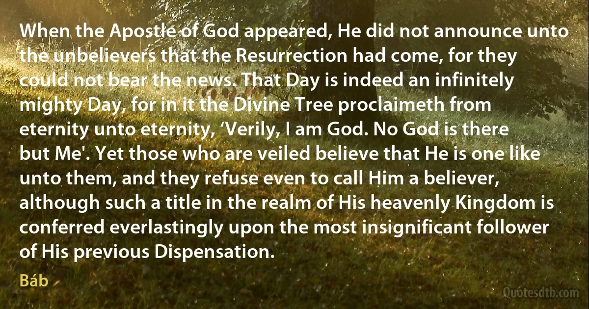 When the Apostle of God appeared, He did not announce unto the unbelievers that the Resurrection had come, for they could not bear the news. That Day is indeed an infinitely mighty Day, for in it the Divine Tree proclaimeth from eternity unto eternity, ‘Verily, I am God. No God is there but Me'. Yet those who are veiled believe that He is one like unto them, and they refuse even to call Him a believer, although such a title in the realm of His heavenly Kingdom is conferred everlastingly upon the most insignificant follower of His previous Dispensation. (Báb)