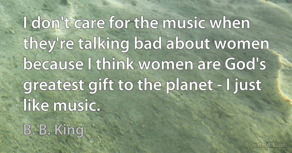 I don't care for the music when they're talking bad about women because I think women are God's greatest gift to the planet - I just like music. (B. B. King)