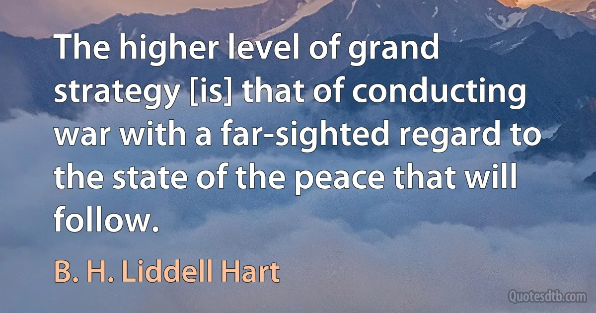 The higher level of grand strategy [is] that of conducting war with a far-sighted regard to the state of the peace that will follow. (B. H. Liddell Hart)