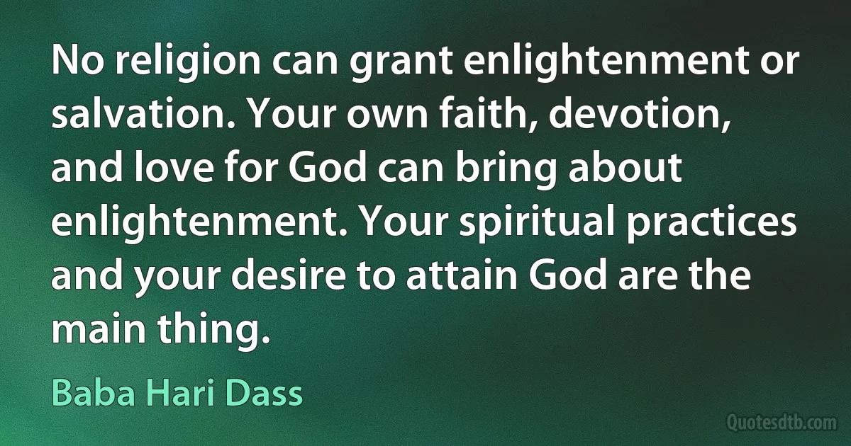 No religion can grant enlightenment or salvation. Your own faith, devotion, and love for God can bring about enlightenment. Your spiritual practices and your desire to attain God are the main thing. (Baba Hari Dass)