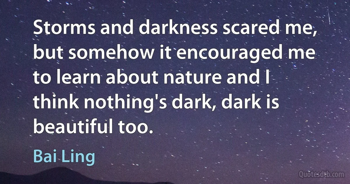 Storms and darkness scared me, but somehow it encouraged me to learn about nature and I think nothing's dark, dark is beautiful too. (Bai Ling)