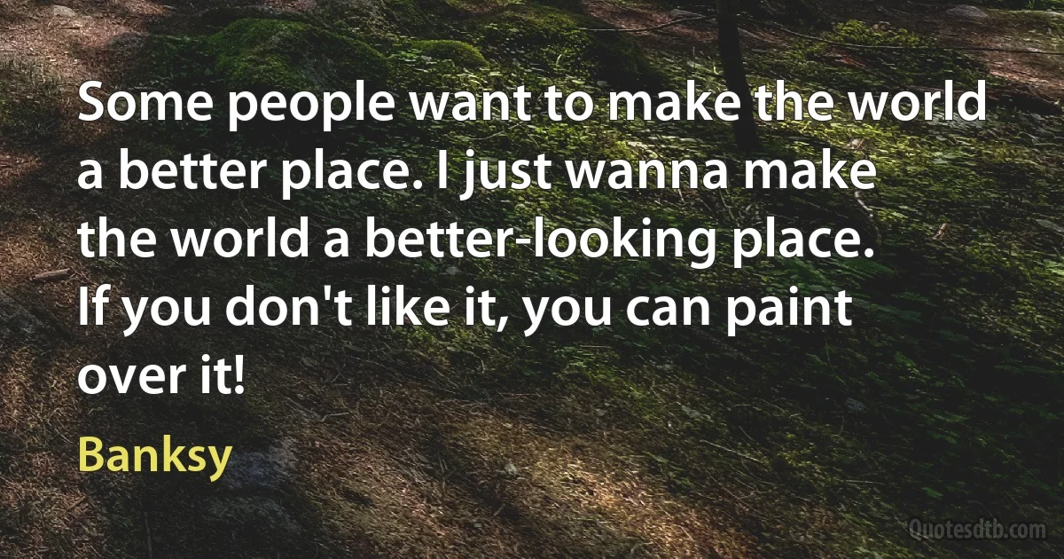 Some people want to make the world a better place. I just wanna make the world a better-looking place. If you don't like it, you can paint over it! (Banksy)