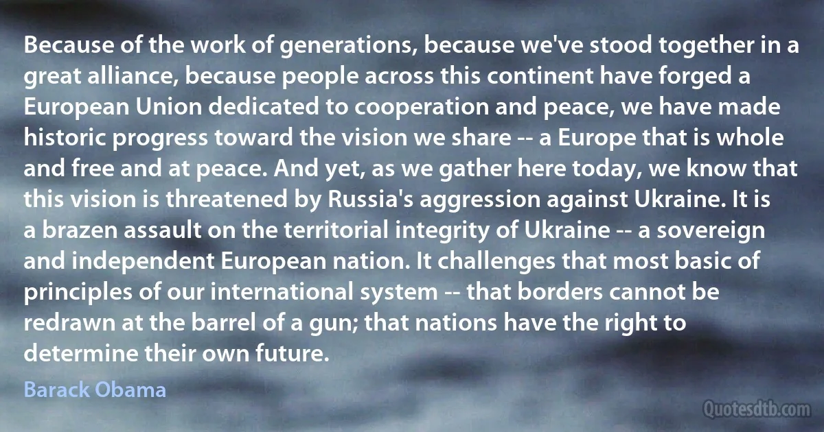 Because of the work of generations, because we've stood together in a great alliance, because people across this continent have forged a European Union dedicated to cooperation and peace, we have made historic progress toward the vision we share -- a Europe that is whole and free and at peace. And yet, as we gather here today, we know that this vision is threatened by Russia's aggression against Ukraine. It is a brazen assault on the territorial integrity of Ukraine -- a sovereign and independent European nation. It challenges that most basic of principles of our international system -- that borders cannot be redrawn at the barrel of a gun; that nations have the right to determine their own future. (Barack Obama)