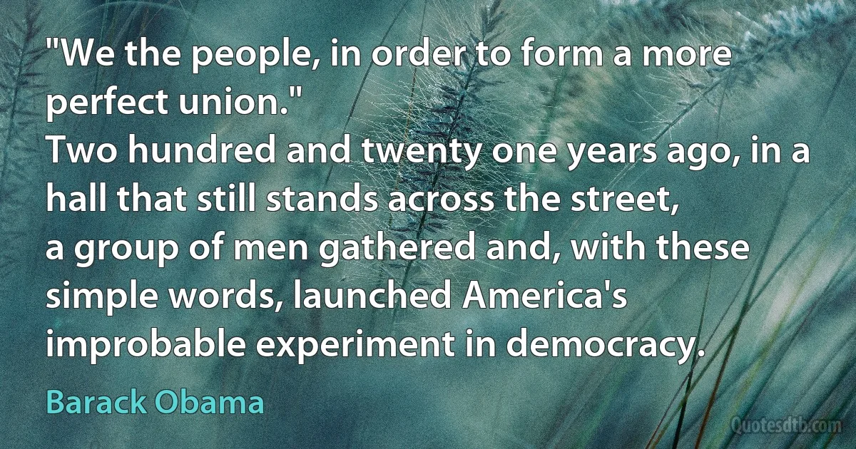 "We the people, in order to form a more perfect union."
Two hundred and twenty one years ago, in a hall that still stands across the street, a group of men gathered and, with these simple words, launched America's improbable experiment in democracy. (Barack Obama)