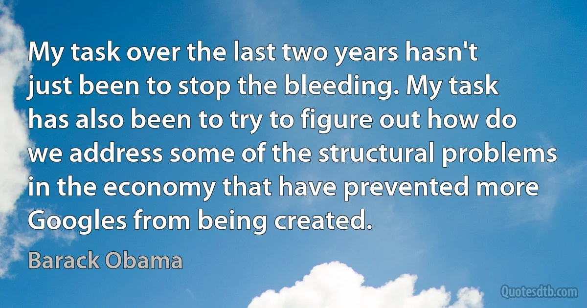 My task over the last two years hasn't just been to stop the bleeding. My task has also been to try to figure out how do we address some of the structural problems in the economy that have prevented more Googles from being created. (Barack Obama)