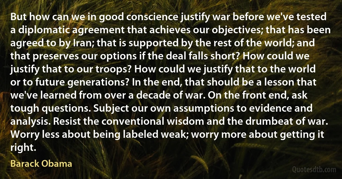 But how can we in good conscience justify war before we've tested a diplomatic agreement that achieves our objectives; that has been agreed to by Iran; that is supported by the rest of the world; and that preserves our options if the deal falls short? How could we justify that to our troops? How could we justify that to the world or to future generations? In the end, that should be a lesson that we've learned from over a decade of war. On the front end, ask tough questions. Subject our own assumptions to evidence and analysis. Resist the conventional wisdom and the drumbeat of war. Worry less about being labeled weak; worry more about getting it right. (Barack Obama)