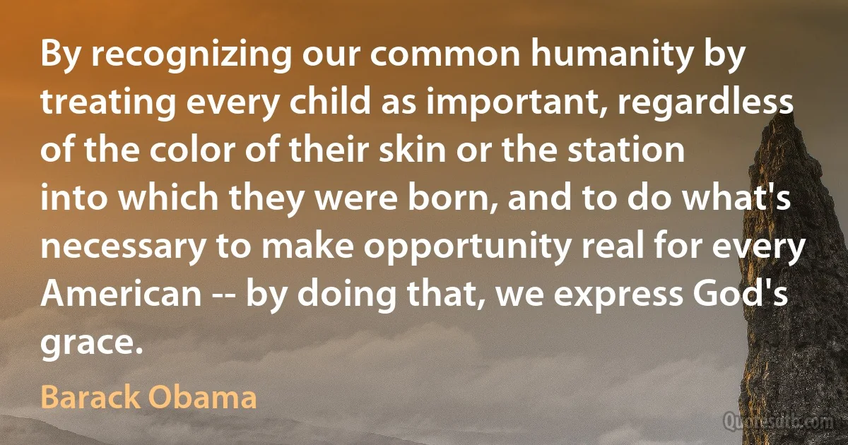 By recognizing our common humanity by treating every child as important, regardless of the color of their skin or the station into which they were born, and to do what's necessary to make opportunity real for every American -- by doing that, we express God's grace. (Barack Obama)