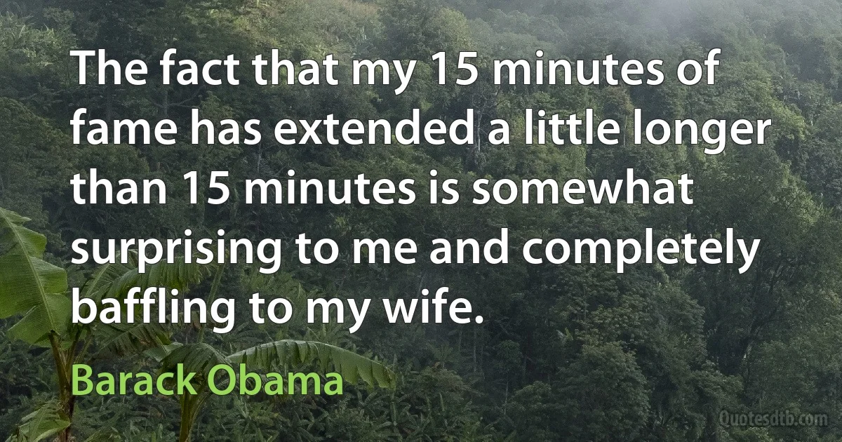 The fact that my 15 minutes of fame has extended a little longer than 15 minutes is somewhat surprising to me and completely baffling to my wife. (Barack Obama)