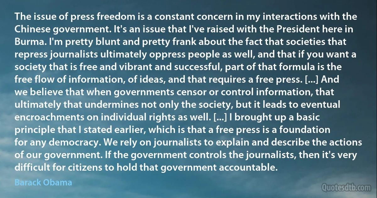 The issue of press freedom is a constant concern in my interactions with the Chinese government. It's an issue that I've raised with the President here in Burma. I'm pretty blunt and pretty frank about the fact that societies that repress journalists ultimately oppress people as well, and that if you want a society that is free and vibrant and successful, part of that formula is the free flow of information, of ideas, and that requires a free press. [...] And we believe that when governments censor or control information, that ultimately that undermines not only the society, but it leads to eventual encroachments on individual rights as well. [...] I brought up a basic principle that I stated earlier, which is that a free press is a foundation for any democracy. We rely on journalists to explain and describe the actions of our government. If the government controls the journalists, then it's very difficult for citizens to hold that government accountable. (Barack Obama)