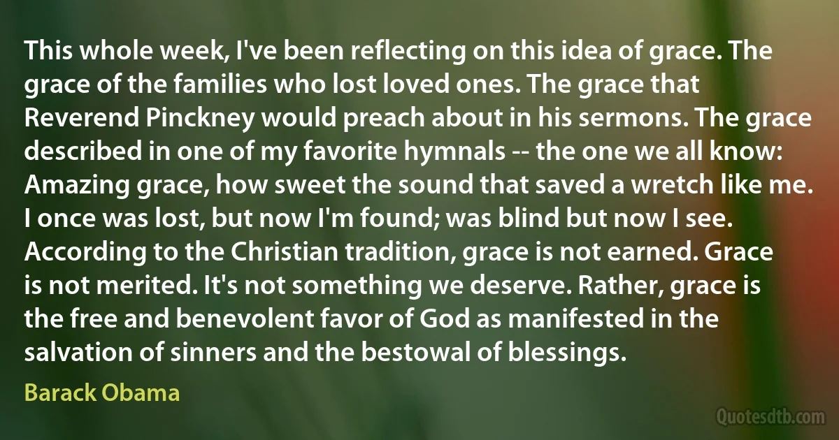 This whole week, I've been reflecting on this idea of grace. The grace of the families who lost loved ones. The grace that Reverend Pinckney would preach about in his sermons. The grace described in one of my favorite hymnals -- the one we all know: Amazing grace, how sweet the sound that saved a wretch like me. I once was lost, but now I'm found; was blind but now I see. According to the Christian tradition, grace is not earned. Grace is not merited. It's not something we deserve. Rather, grace is the free and benevolent favor of God as manifested in the salvation of sinners and the bestowal of blessings. (Barack Obama)