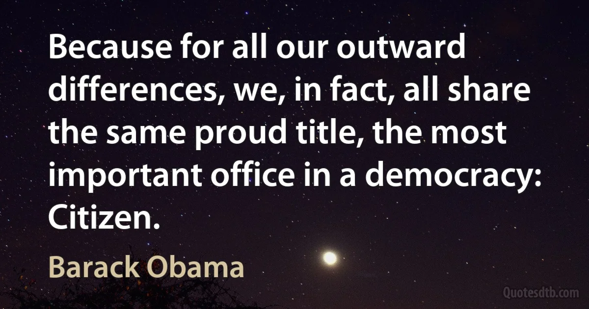 Because for all our outward differences, we, in fact, all share the same proud title, the most important office in a democracy: Citizen. (Barack Obama)